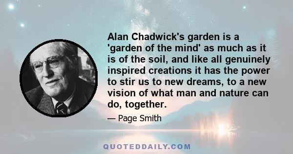 Alan Chadwick's garden is a 'garden of the mind' as much as it is of the soil, and like all genuinely inspired creations it has the power to stir us to new dreams, to a new vision of what man and nature can do, together.