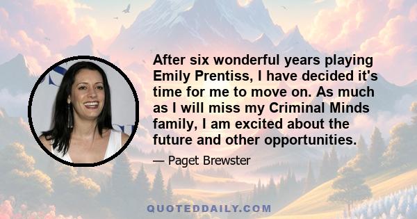 After six wonderful years playing Emily Prentiss, I have decided it's time for me to move on. As much as I will miss my Criminal Minds family, I am excited about the future and other opportunities.