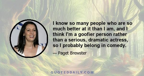 I know so many people who are so much better at it than I am, and I think I'm a goofier person rather than a serious, dramatic actress, so I probably belong in comedy.