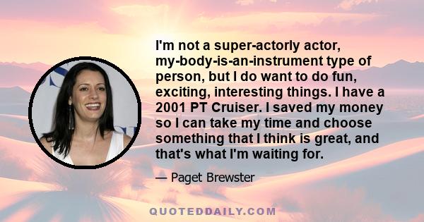 I'm not a super-actorly actor, my-body-is-an-instrument type of person, but I do want to do fun, exciting, interesting things. I have a 2001 PT Cruiser. I saved my money so I can take my time and choose something that I 