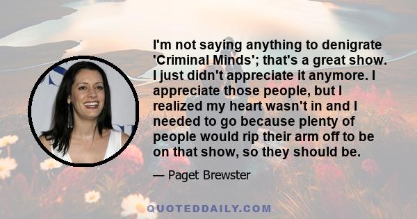 I'm not saying anything to denigrate 'Criminal Minds'; that's a great show. I just didn't appreciate it anymore. I appreciate those people, but I realized my heart wasn't in and I needed to go because plenty of people
