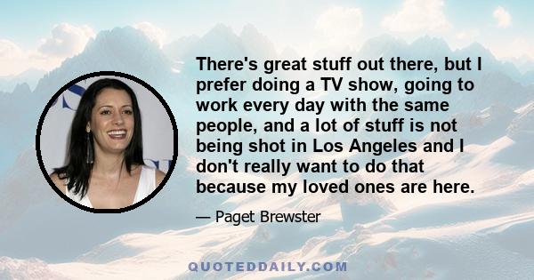 There's great stuff out there, but I prefer doing a TV show, going to work every day with the same people, and a lot of stuff is not being shot in Los Angeles and I don't really want to do that because my loved ones are 