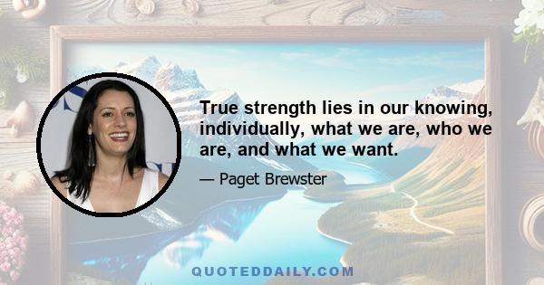 True strength lies in our knowing, individually, what we are, who we are, and what we want.