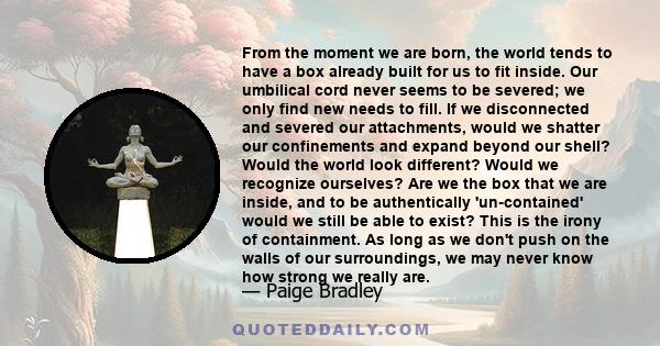 From the moment we are born, the world tends to have a box already built for us to fit inside. Our umbilical cord never seems to be severed; we only find new needs to fill. If we disconnected and severed our