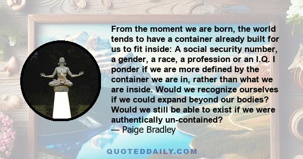 From the moment we are born, the world tends to have a container already built for us to fit inside: A social security number, a gender, a race, a profession or an I.Q. I ponder if we are more defined by the container