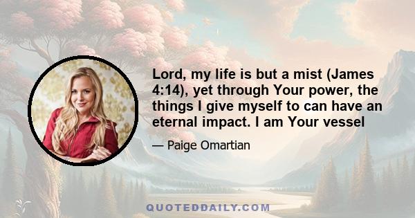 Lord, my life is but a mist (James 4:14), yet through Your power, the things I give myself to can have an eternal impact. I am Your vessel