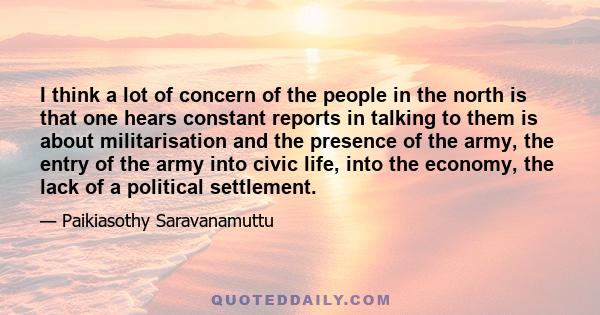 I think a lot of concern of the people in the north is that one hears constant reports in talking to them is about militarisation and the presence of the army, the entry of the army into civic life, into the economy,