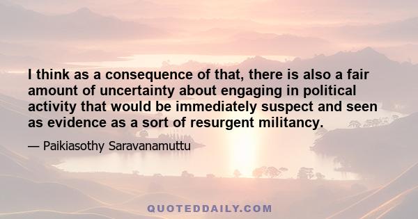 I think as a consequence of that, there is also a fair amount of uncertainty about engaging in political activity that would be immediately suspect and seen as evidence as a sort of resurgent militancy.