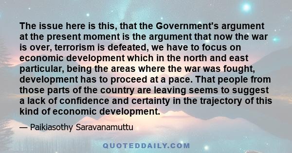 The issue here is this, that the Government's argument at the present moment is the argument that now the war is over, terrorism is defeated, we have to focus on economic development which in the north and east