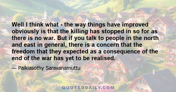 Well I think what - the way things have improved obviously is that the killing has stopped in so for as there is no war. But if you talk to people in the north and east in general, there is a concern that the freedom