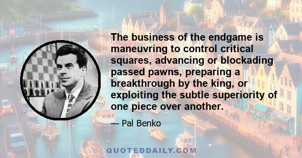 The business of the endgame is maneuvring to control critical squares, advancing or blockading passed pawns, preparing a breakthrough by the king, or exploiting the subtle superiority of one piece over another.