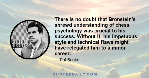 There is no doubt that Bronstein's shrewd understanding of chess psychology was crucial to his success. Without it, his impetuous style and technical flaws might have relegated him to a minor career.