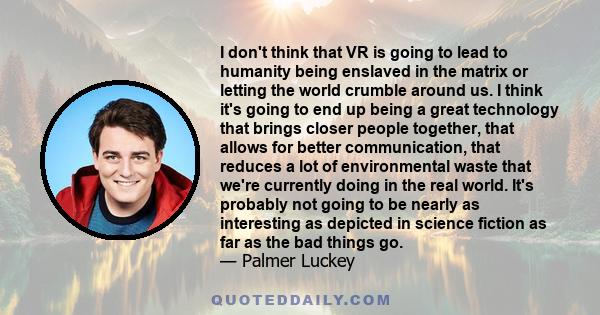 I don't think that VR is going to lead to humanity being enslaved in the matrix or letting the world crumble around us. I think it's going to end up being a great technology that brings closer people together, that