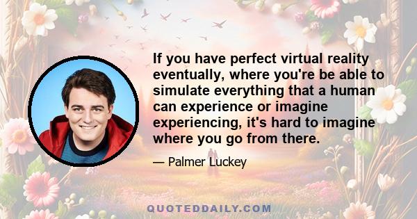 If you have perfect virtual reality eventually, where you're be able to simulate everything that a human can experience or imagine experiencing, it's hard to imagine where you go from there.