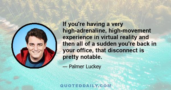 If you're having a very high-adrenaline, high-movement experience in virtual reality and then all of a sudden you're back in your office, that disconnect is pretty notable.