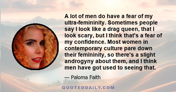 A lot of men do have a fear of my ultra-femininity. Sometimes people say I look like a drag queen, that I look scary, but I think that's a fear of my confidence. Most women in contemporary culture pare down their