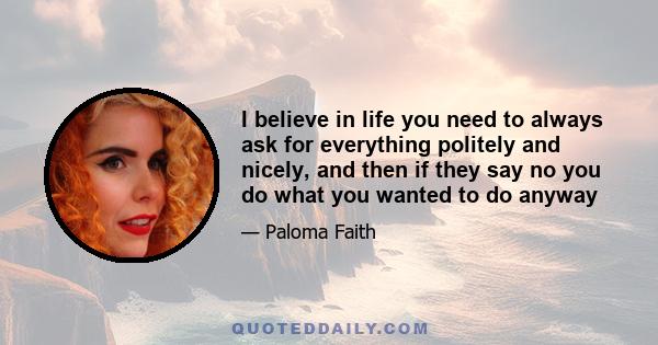 I believe in life you need to always ask for everything politely and nicely, and then if they say no you do what you wanted to do anyway