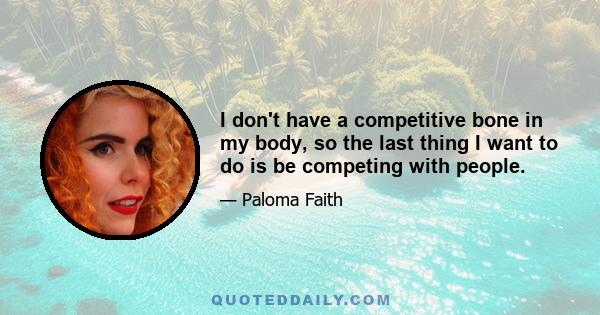 I don't have a competitive bone in my body, so the last thing I want to do is be competing with people.