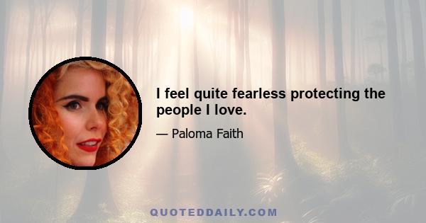 I feel quite fearless protecting the people I love.