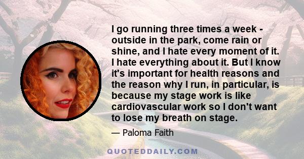 I go running three times a week - outside in the park, come rain or shine, and I hate every moment of it. I hate everything about it. But I know it's important for health reasons and the reason why I run, in particular, 