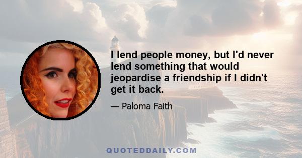 I lend people money, but I'd never lend something that would jeopardise a friendship if I didn't get it back.