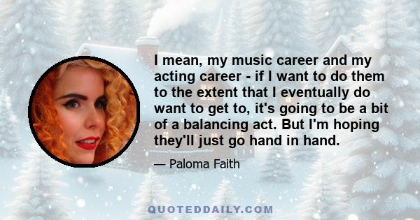 I mean, my music career and my acting career - if I want to do them to the extent that I eventually do want to get to, it's going to be a bit of a balancing act. But I'm hoping they'll just go hand in hand.