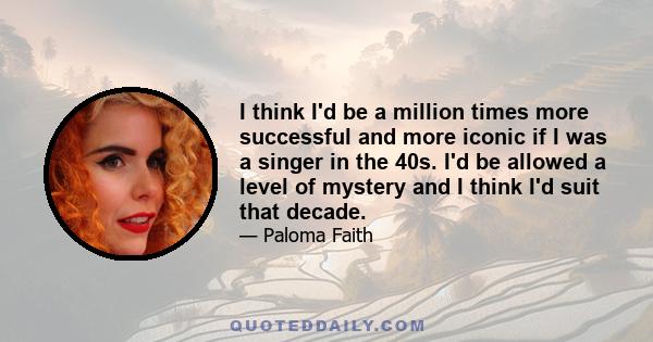 I think I'd be a million times more successful and more iconic if I was a singer in the 40s. I'd be allowed a level of mystery and I think I'd suit that decade.