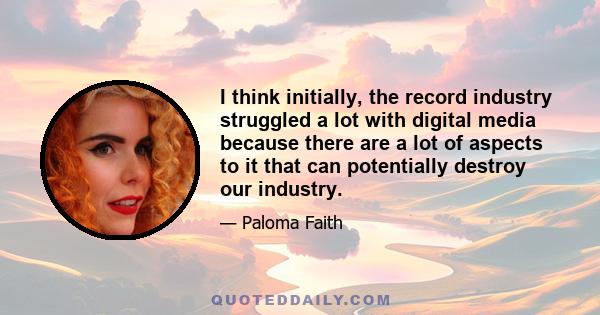 I think initially, the record industry struggled a lot with digital media because there are a lot of aspects to it that can potentially destroy our industry.