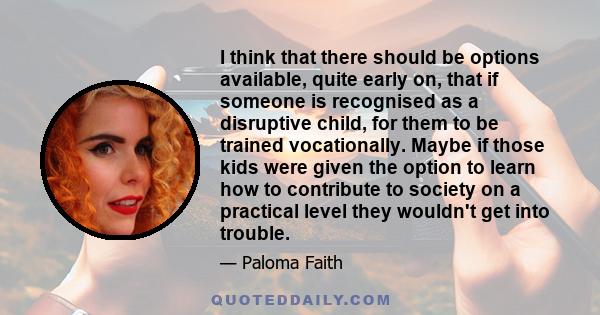 I think that there should be options available, quite early on, that if someone is recognised as a disruptive child, for them to be trained vocationally. Maybe if those kids were given the option to learn how to