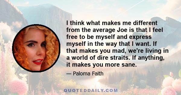 I think what makes me different from the average Joe is that I feel free to be myself and express myself in the way that I want. If that makes you mad, we're living in a world of dire straits. If anything, it makes you