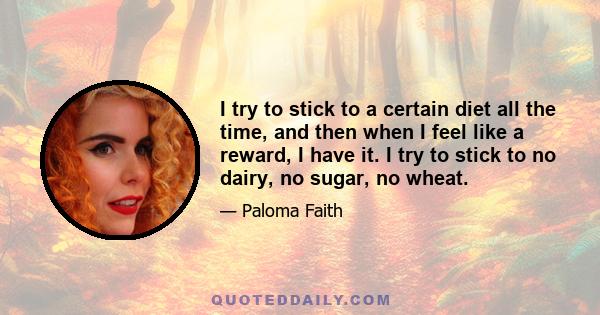 I try to stick to a certain diet all the time, and then when I feel like a reward, I have it. I try to stick to no dairy, no sugar, no wheat.