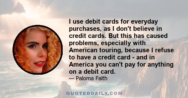 I use debit cards for everyday purchases, as I don't believe in credit cards. But this has caused problems, especially with American touring, because I refuse to have a credit card - and in America you can't pay for