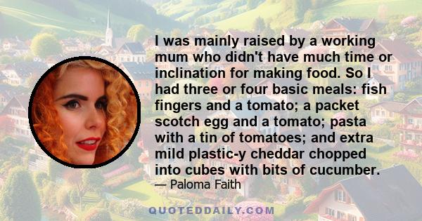 I was mainly raised by a working mum who didn't have much time or inclination for making food. So I had three or four basic meals: fish fingers and a tomato; a packet scotch egg and a tomato; pasta with a tin of