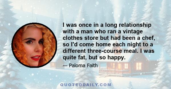 I was once in a long relationship with a man who ran a vintage clothes store but had been a chef, so I'd come home each night to a different three-course meal. I was quite fat, but so happy.