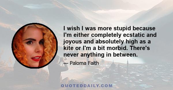 I wish I was more stupid because I'm either completely ecstatic and joyous and absolutely high as a kite or I'm a bit morbid. There's never anything in between.