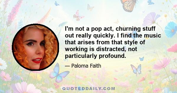 I'm not a pop act, churning stuff out really quickly. I find the music that arises from that style of working is distracted, not particularly profound.