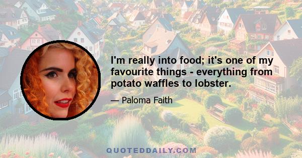 I'm really into food; it's one of my favourite things - everything from potato waffles to lobster.