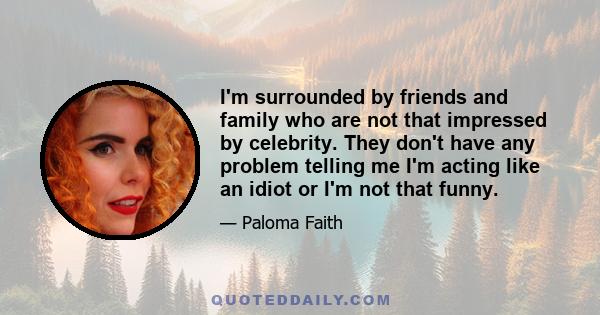 I'm surrounded by friends and family who are not that impressed by celebrity. They don't have any problem telling me I'm acting like an idiot or I'm not that funny.