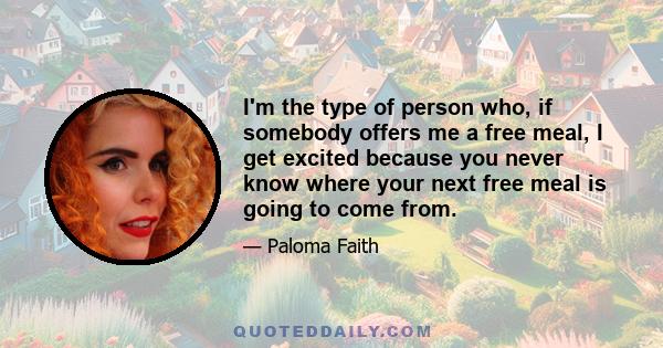 I'm the type of person who, if somebody offers me a free meal, I get excited because you never know where your next free meal is going to come from.