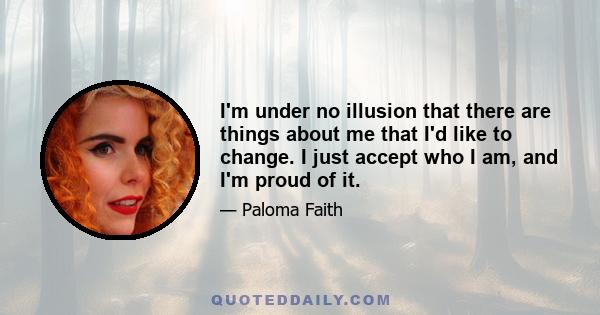 I'm under no illusion that there are things about me that I'd like to change. I just accept who I am, and I'm proud of it.