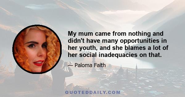 My mum came from nothing and didn't have many opportunities in her youth, and she blames a lot of her social inadequacies on that.