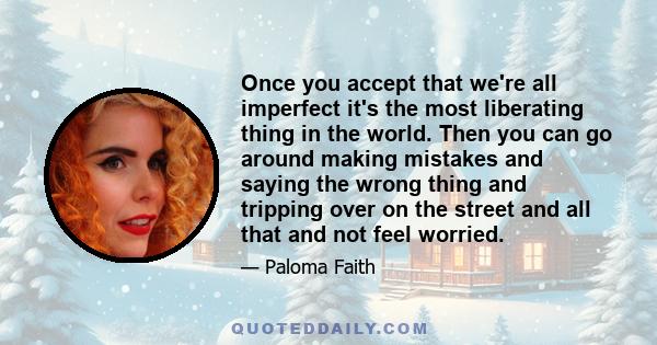 Once you accept that we're all imperfect it's the most liberating thing in the world. Then you can go around making mistakes and saying the wrong thing and tripping over on the street and all that and not feel worried.