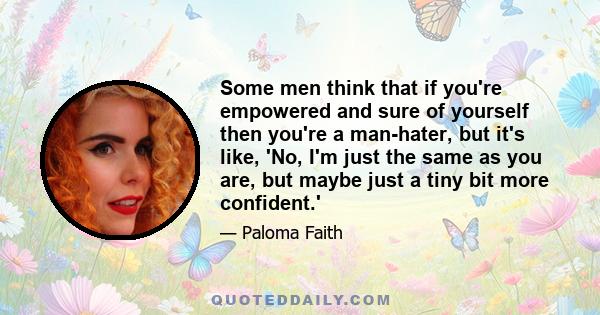 Some men think that if you're empowered and sure of yourself then you're a man-hater, but it's like, 'No, I'm just the same as you are, but maybe just a tiny bit more confident.'