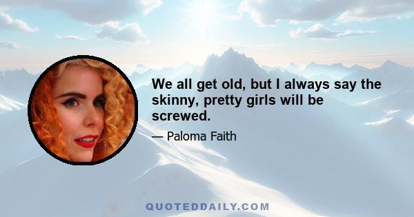 We all get old, but I always say the skinny, pretty girls will be screwed.