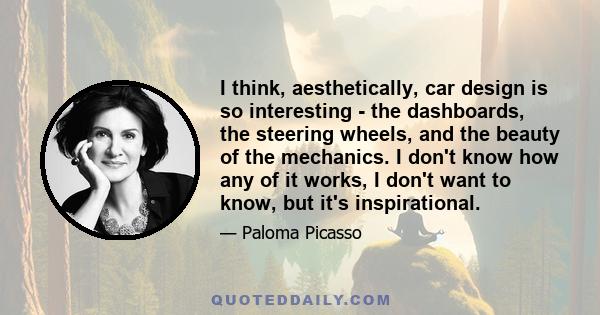 I think, aesthetically, car design is so interesting - the dashboards, the steering wheels, and the beauty of the mechanics. I don't know how any of it works, I don't want to know, but it's inspirational.