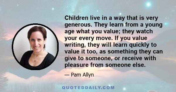 Children live in a way that is very generous. They learn from a young age what you value; they watch your every move. If you value writing, they will learn quickly to value it too, as something they can give to someone, 