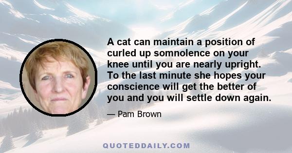 A cat can maintain a position of curled up somnolence on your knee until you are nearly upright. To the last minute she hopes your conscience will get the better of you and you will settle down again.