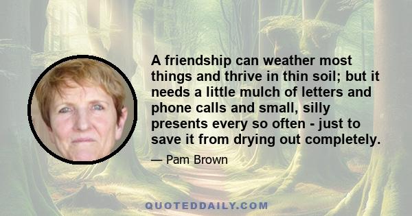 A friendship can weather most things and thrive in thin soil; but it needs a little mulch of letters and phone calls and small, silly presents every so often - just to save it from drying out completely.