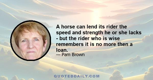 A horse can lend its rider the speed and strength he or she lacks - but the rider who is wise remembers it is no more then a loan.