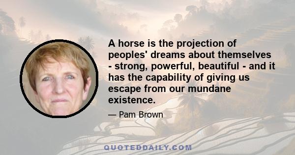 A horse is the projection of peoples' dreams about themselves - strong, powerful, beautiful - and it has the capability of giving us escape from our mundane existence.